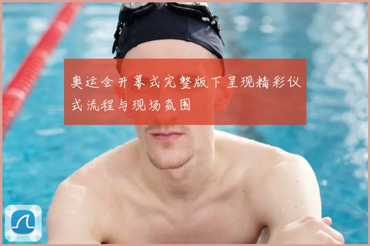 奥运会开幕式完整版下呈现精彩仪式流程与现场氛围