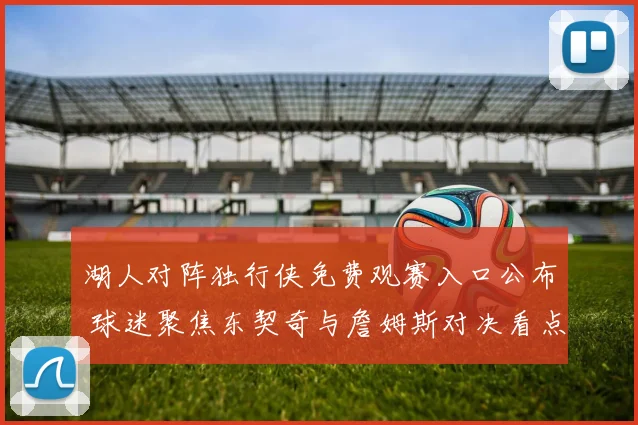 湖人对阵独行侠免费观赛入口公布 球迷聚焦东契奇与詹姆斯对决看点