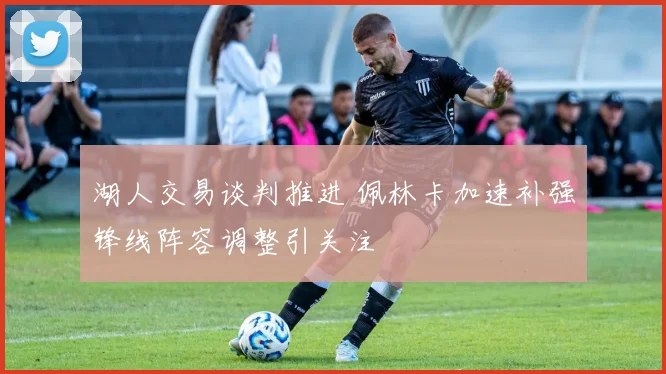 湖人交易谈判推进 佩林卡加速补强锋线阵容调整引关注