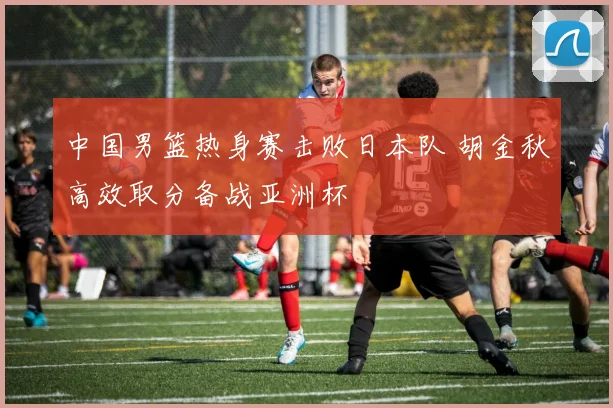 中国男篮热身赛击败日本队 胡金秋高效取分备战亚洲杯