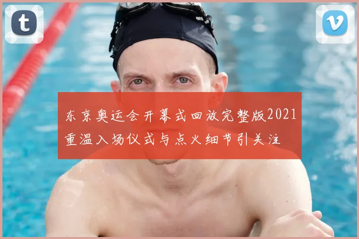 东京奥运会开幕式回放完整版2021重温入场仪式与点火细节引关注