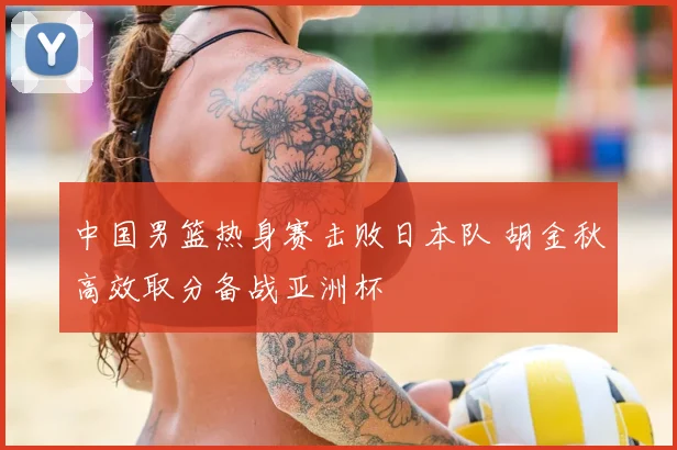 中国男篮热身赛击败日本队 胡金秋高效取分备战亚洲杯