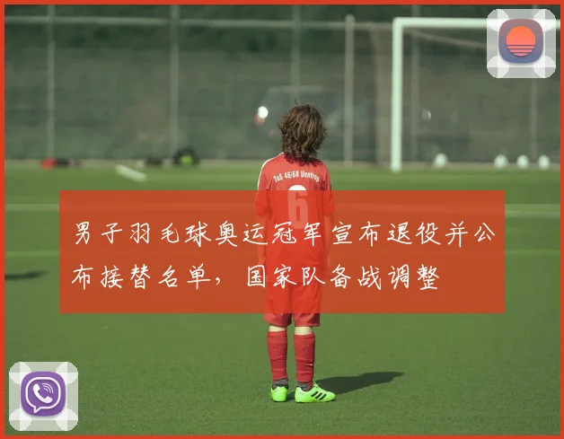 男子羽毛球奥运冠军宣布退役并公布接替名单，国家队备战调整