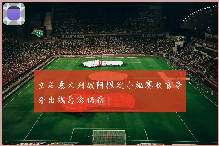 女足意大利战阿根廷小组赛收官争夺出线悬念仍存