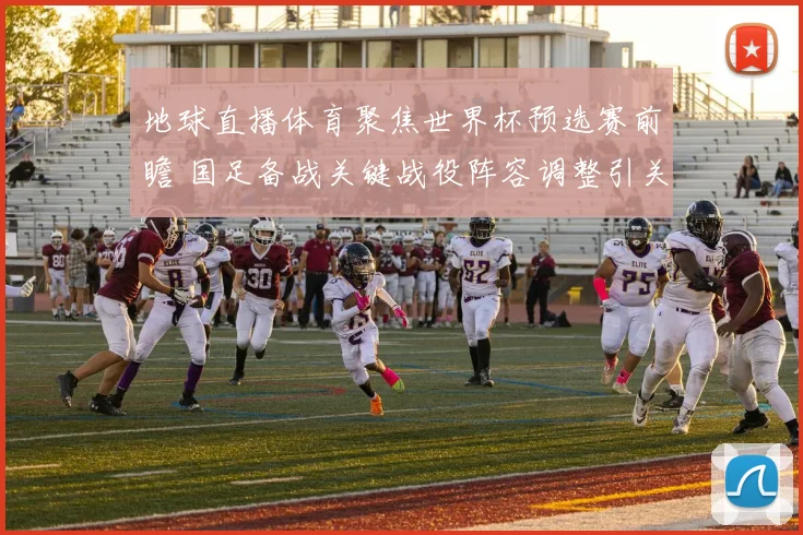 地球直播体育聚焦世界杯预选赛前瞻 国足备战关键战役阵容调整引关注