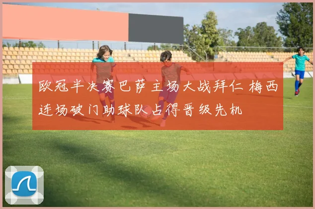 欧冠半决赛巴萨主场大战拜仁 梅西连场破门助球队占得晋级先机