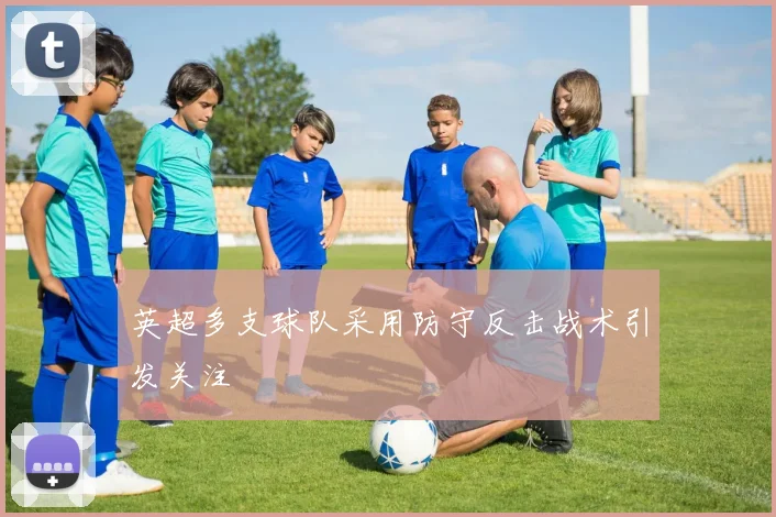 英超多支球队采用防守反击战术引发关注