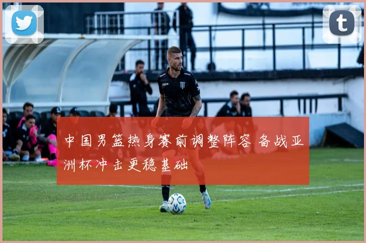 中国男篮热身赛前调整阵容 备战亚洲杯冲击更稳基础