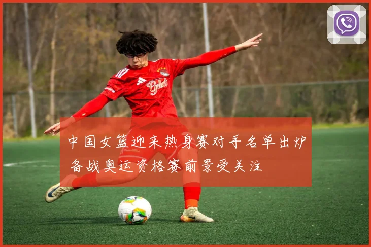 中国女篮迎来热身赛对手名单出炉 备战奥运资格赛前景受关注