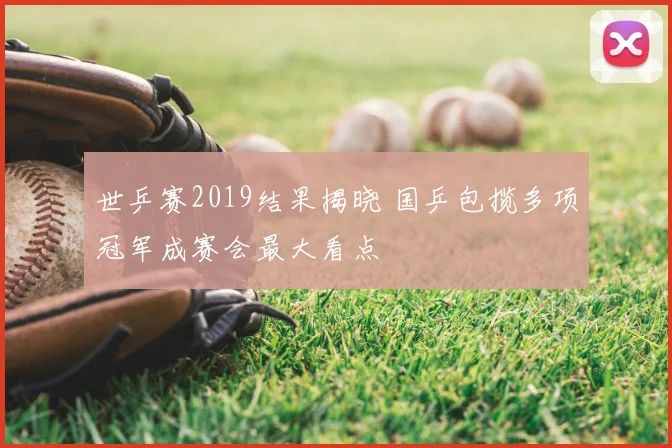 世乒赛2019结果揭晓 国乒包揽多项冠军成赛会最大看点