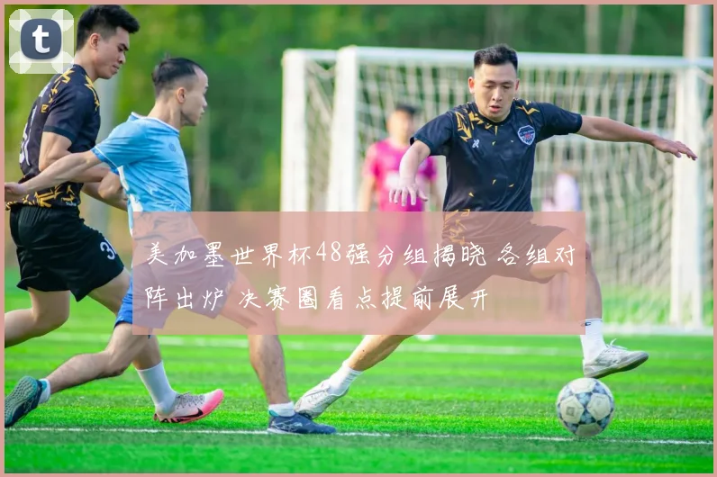 美加墨世界杯48强分组揭晓 各组对阵出炉 决赛圈看点提前展开