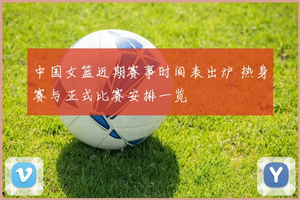 中国女篮近期赛事时间表出炉 热身赛与正式比赛安排一览