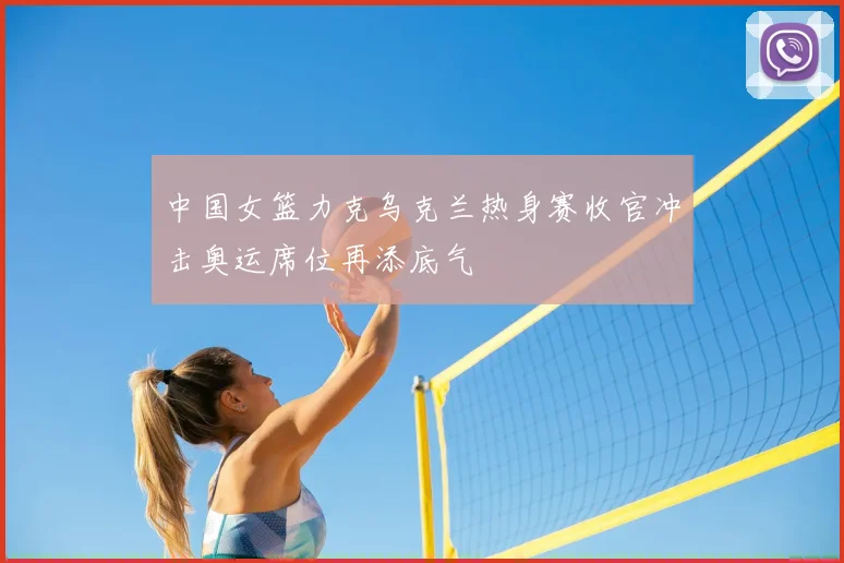 中国女篮力克乌克兰热身赛收官冲击奥运席位再添底气