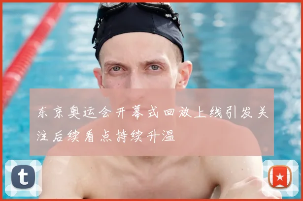 东京奥运会开幕式回放上线引发关注后续看点持续升温