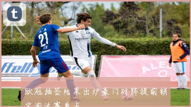 欧冠抽签结果出炉豪门对阵提前锁定淘汰赛看点