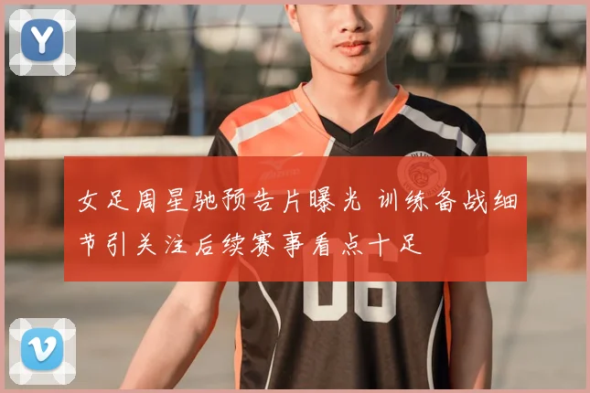 女足周星驰预告片曝光 训练备战细节引关注后续赛事看点十足