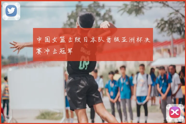 中国女篮击败日本队晋级亚洲杯决赛冲击冠军