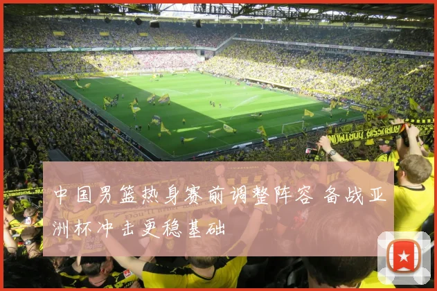 中国男篮热身赛前调整阵容 备战亚洲杯冲击更稳基础