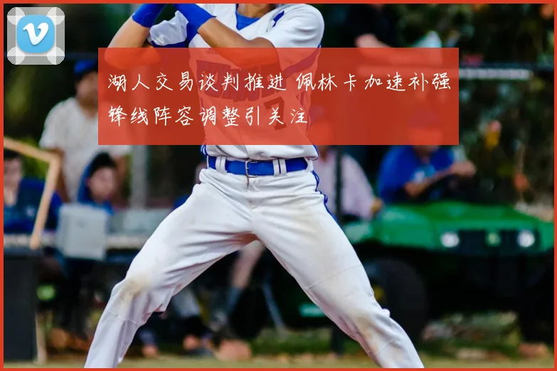 湖人交易谈判推进 佩林卡加速补强锋线阵容调整引关注