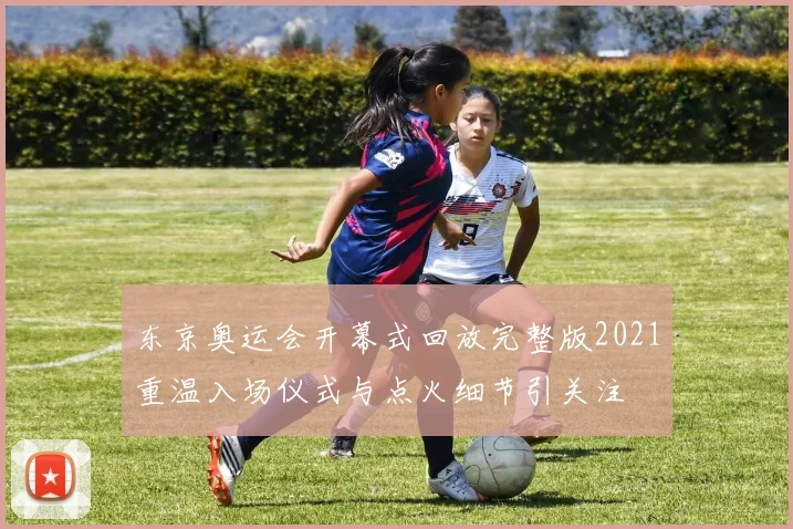 东京奥运会开幕式回放完整版2021重温入场仪式与点火细节引关注