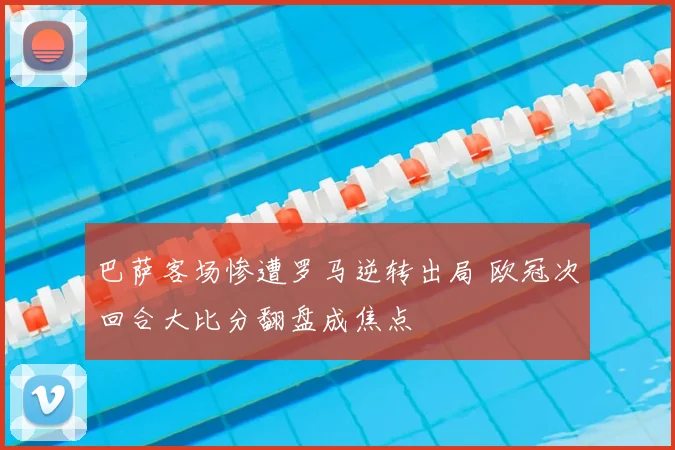 巴萨客场惨遭罗马逆转出局 欧冠次回合大比分翻盘成焦点