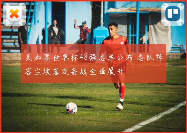 美加墨世界杯48强名单公布 各队阵容尘埃落定备战全面展开