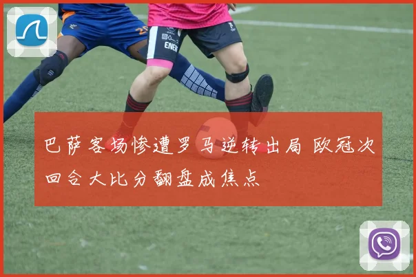 巴萨客场惨遭罗马逆转出局 欧冠次回合大比分翻盘成焦点