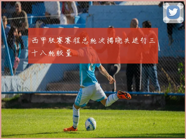 西甲联赛赛程总轮次揭晓共进行三十八轮较量