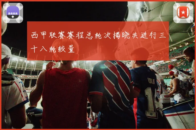 西甲联赛赛程总轮次揭晓共进行三十八轮较量