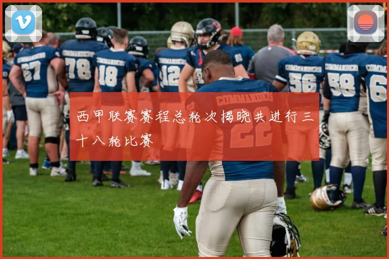 西甲联赛赛程总轮次揭晓共进行三十八轮比赛