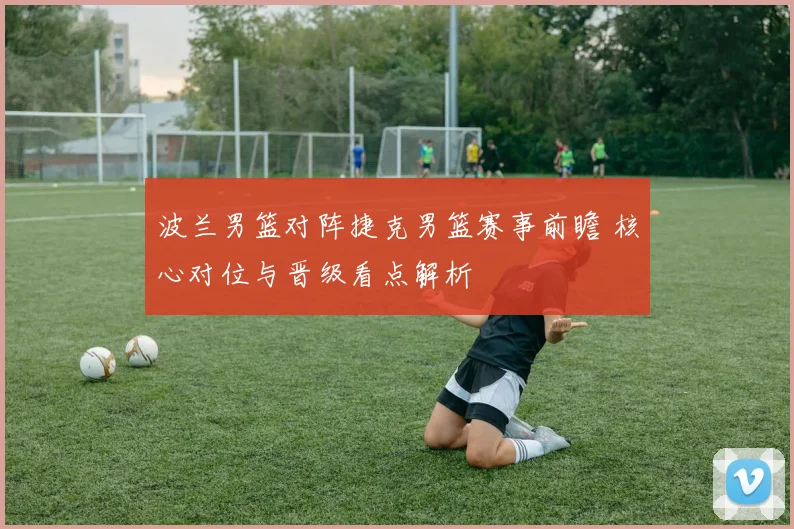 波兰男篮对阵捷克男篮赛事前瞻 核心对位与晋级看点解析