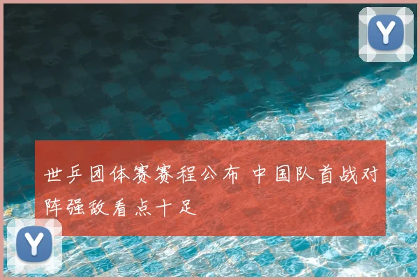 世乒团体赛赛程公布 中国队首战对阵强敌看点十足