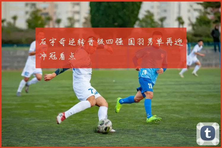 石宇奇逆转晋级四强 国羽男单再迎冲冠看点