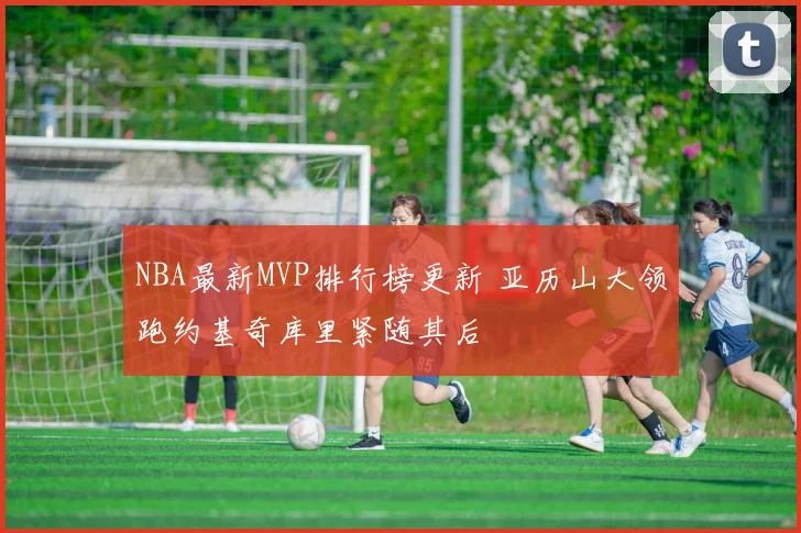 NBA最新MVP排行榜更新 亚历山大领跑约基奇库里紧随其后