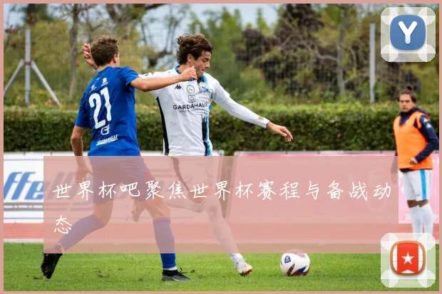 世界杯吧聚焦世界杯赛程与备战动态
