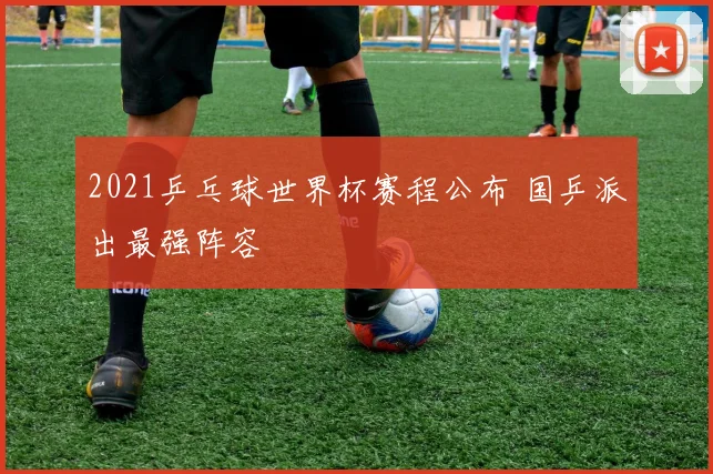 2021乒乓球世界杯赛程公布 国乒派出最强阵容