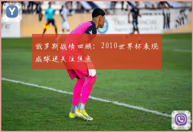 俄罗斯战绩回顾：2010世界杯表现成球迷关注焦点