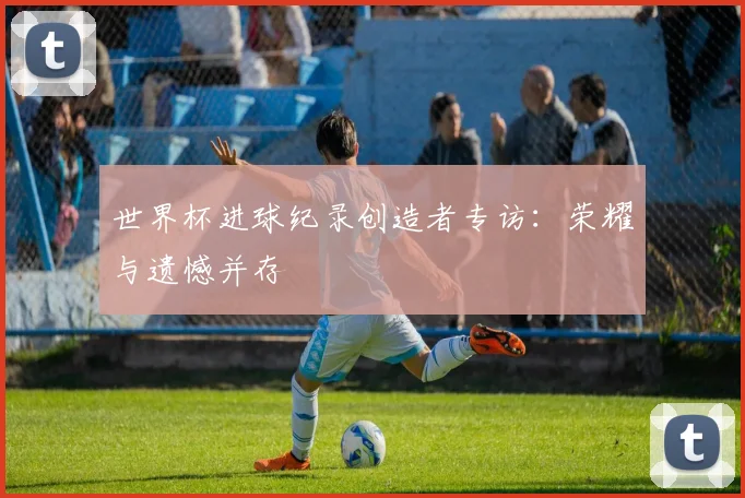 世界杯进球纪录创造者专访：荣耀与遗憾并存