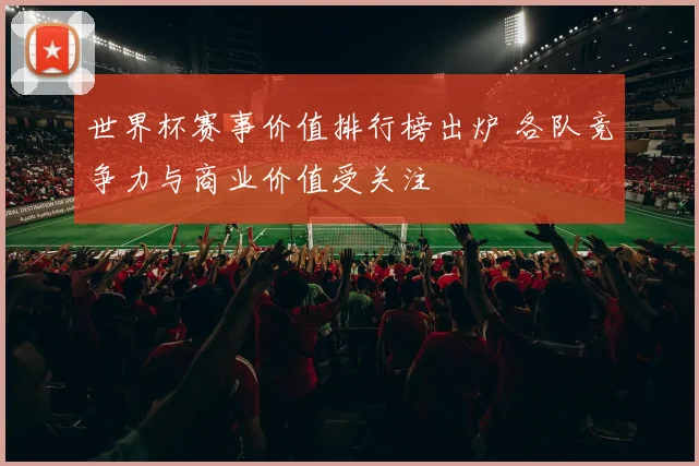 世界杯赛事价值排行榜出炉 各队竞争力与商业价值受关注